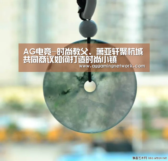 AG电竞-时尚教父、萧亚轩聚杭城共同商议如何打造时尚小镇(图1) AG电竞